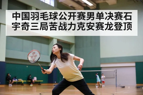 中国羽毛球公开赛男单决赛石宇奇三局苦战力克安赛龙登顶