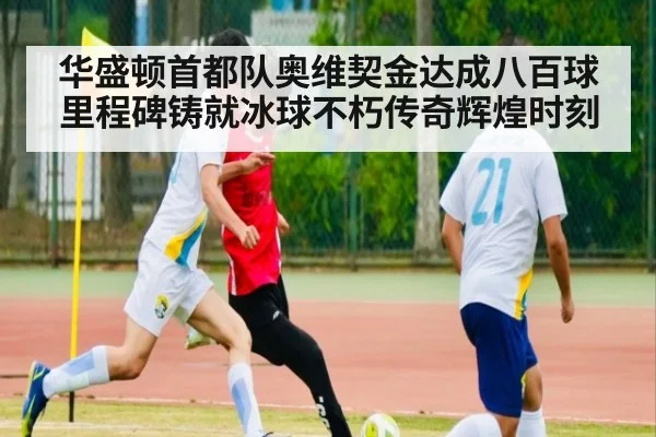 华盛顿首都队奥维契金达成八百球里程碑铸就冰球不朽传奇辉煌时刻