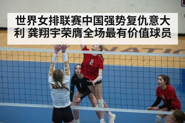 世界女排联赛中国强势复仇意大利 龚翔宇荣膺全场最有价值球员