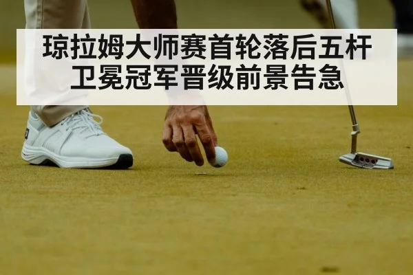 琼拉姆大师赛首轮落后五杆 卫冕冠军晋级前景告急