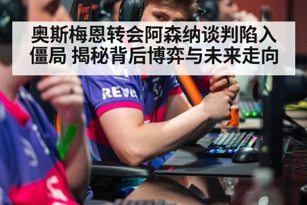 奥斯梅恩转会阿森纳谈判陷入僵局 揭秘背后博弈与未来走向