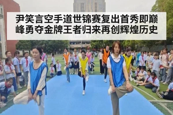 尹笑言空手道世锦赛复出首秀即巅峰勇夺金牌王者归来再创辉煌历史